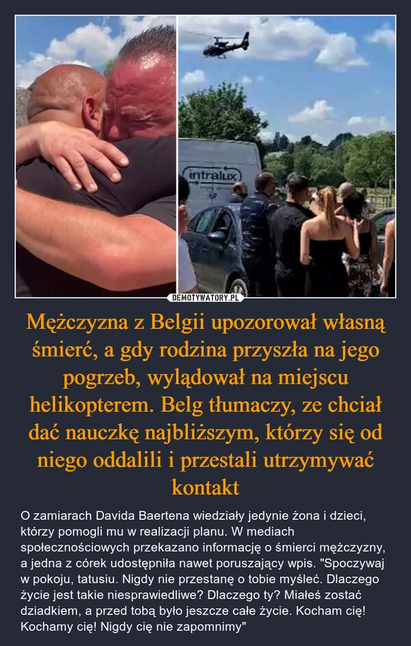 
    Mężczyzna z Belgii upozorował własną śmierć, a gdy rodzina przyszła na jego pogrzeb, wylądował na miejscu helikopterem. Belg tłumaczy, ze chciał dać nauczkę najbliższym, którzy się od niego oddalili i przestali utrzymywać kontakt