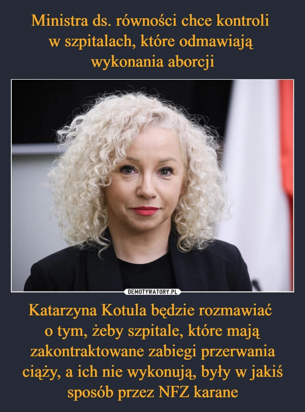 
    Ministra ds. równości chce kontroli 
w szpitalach, które odmawiają 
wykonania aborcji Katarzyna Kotula będzie rozmawiać 
o tym, żeby szpitale, które mają zakontraktowane zabiegi przerwania ciąży, a ich nie wykonują, były w jakiś sposób przez NFZ karane