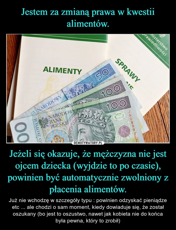 
    Jestem za zmianą prawa w kwestii alimentów. Jeżeli się okazuje, że mężczyzna nie jest ojcem dziecka (wyjdzie to po czasie), powinien być automatycznie zwolniony z płacenia alimentów.