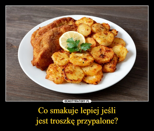 
    Co smakuje lepiej jeśli
jest troszkę przypalone?