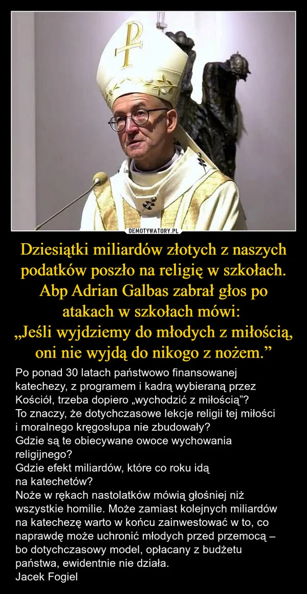 
    Dziesiątki miliardów złotych z naszych podatków poszło na religię w szkołach. Abp Adrian Galbas zabrał głos po atakach w szkołach mówi: „Jeśli wyjdziemy do młodych z miłością, oni nie wyjdą do nikogo z nożem.”