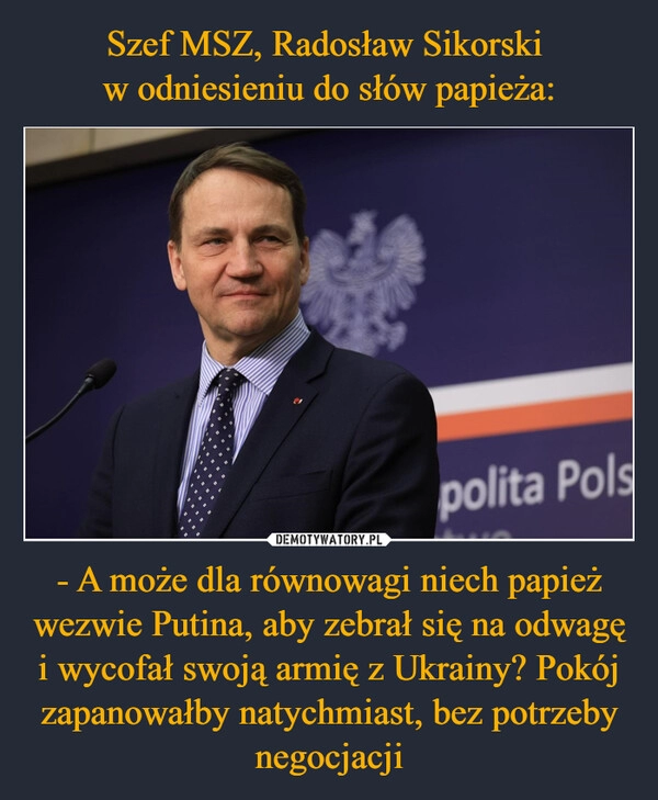 
    Szef MSZ, Radosław Sikorski 
w odniesieniu do słów papieża: - A może dla równowagi niech papież wezwie Putina, aby zebrał się na odwagę i wycofał swoją armię z Ukrainy? Pokój zapanowałby natychmiast, bez potrzeby negocjacji