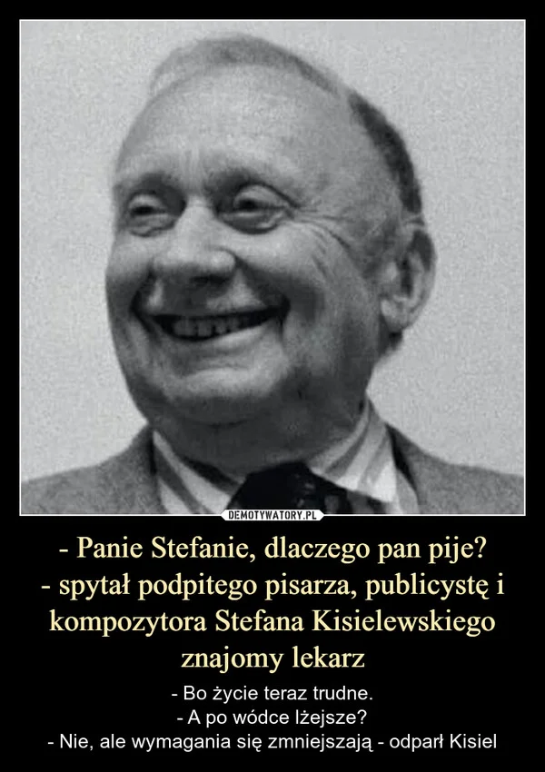 
    - Panie Stefanie, dlaczego pan pije? - spytał podpitego pisarza, publicystę i kompozytora Stefana Kisielewskiego znajomy lekarz