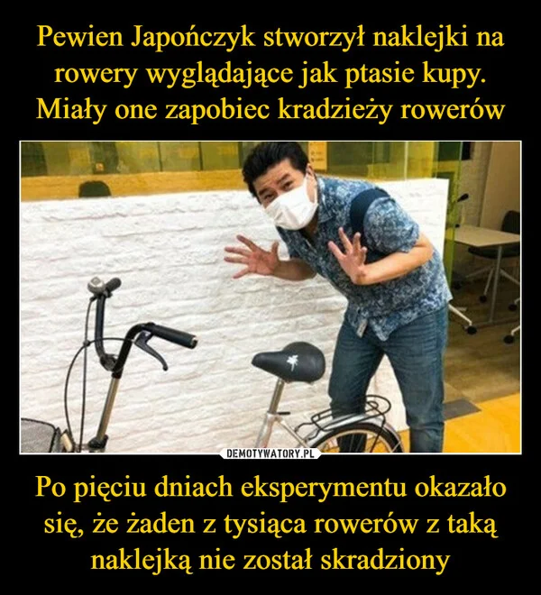 
    Pewien Japończyk stworzył naklejki na rowery wyglądające jak ptasie kupy. Miały one zapobiec kradzieży rowerów Po pięciu dniach eksperymentu okazało się, że żaden z tysiąca rowerów z taką naklejką nie został skradziony
