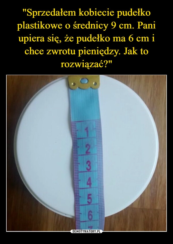 
    "Sprzedałem kobiecie pudełko plastikowe o średnicy 9 cm. Pani upiera się, że pudełko ma 6 cm i chce zwrotu pieniędzy. Jak to rozwiązać?"