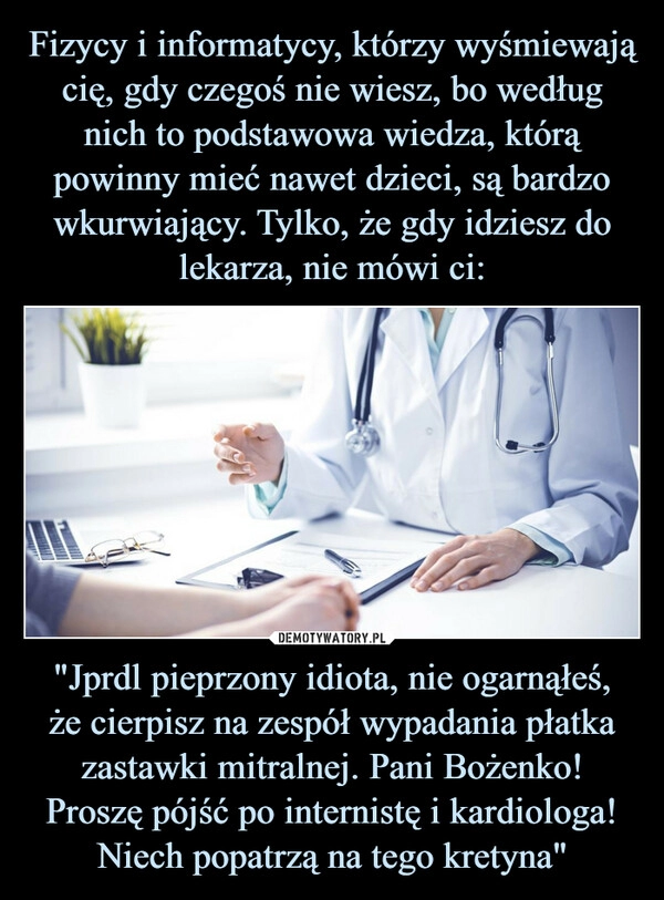 
    Fizycy i informatycy, którzy wyśmiewają cię, gdy czegoś nie wiesz, bo według nich to podstawowa wiedza, którą powinny mieć nawet dzieci, są bardzo wkurwiający. Tylko, że gdy idziesz do lekarza, nie mówi ci: "Jprdl pieprzony idiota, nie ogarnąłeś,
że cierpisz na zespół wypadania płatka zastawki mitralnej. Pani Bożenko! Proszę pójść po internistę i kardiologa! Niech popatrzą na tego kretyna"