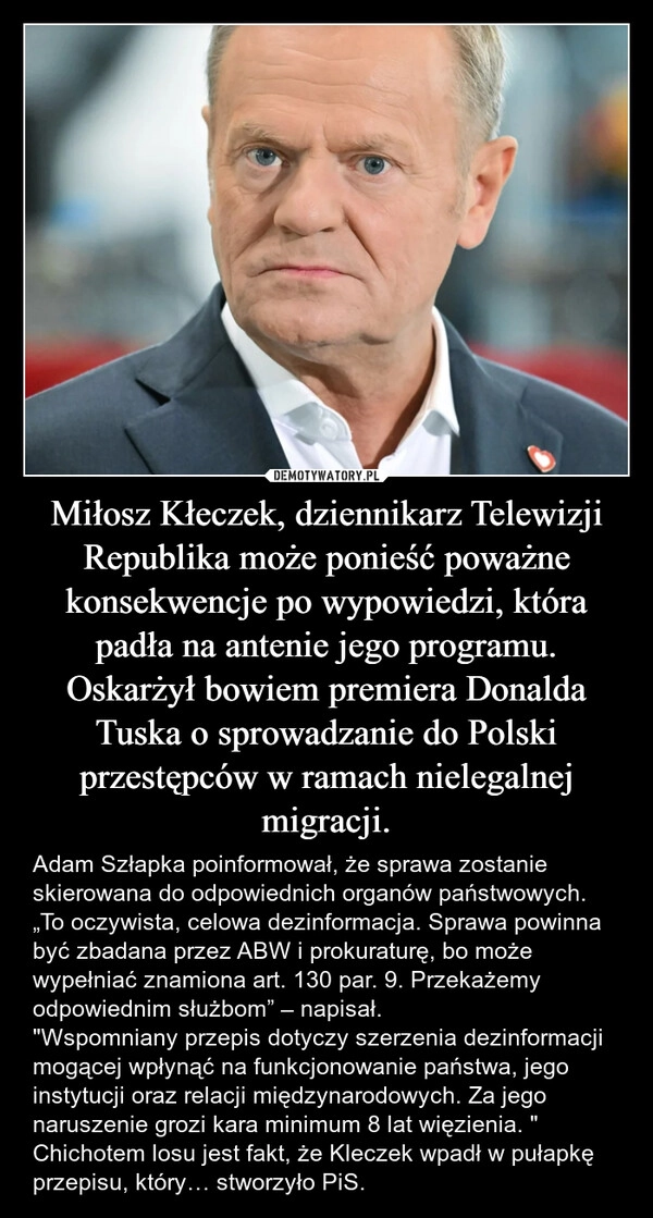 
    Miłosz Kłeczek, dziennikarz Telewizji Republika może ponieść poważne konsekwencje po wypowiedzi, która padła na antenie jego programu. Oskarżył bowiem premiera Donalda Tuska o sprowadzanie do Polski przestępców w ramach nielegalnej migracji.