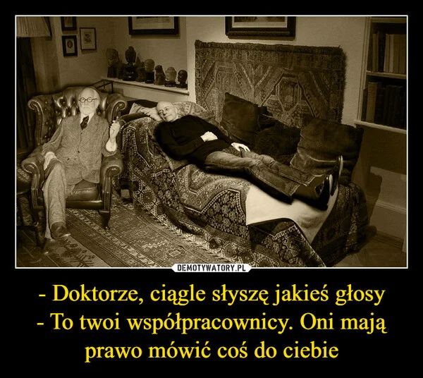 
    - Doktorze, ciągle słyszę jakieś głosy - To twoi współpracownicy. Oni mają prawo mówić coś do ciebie