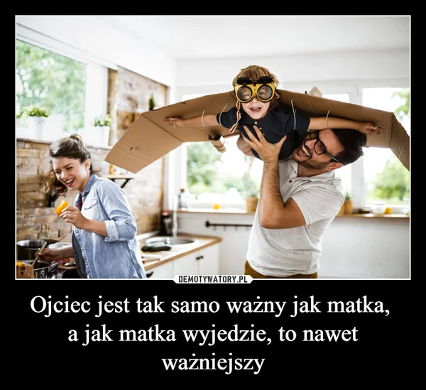 
    Ojciec jest tak samo ważny jak matka, a jak matka wyjedzie, to nawet ważniejszy