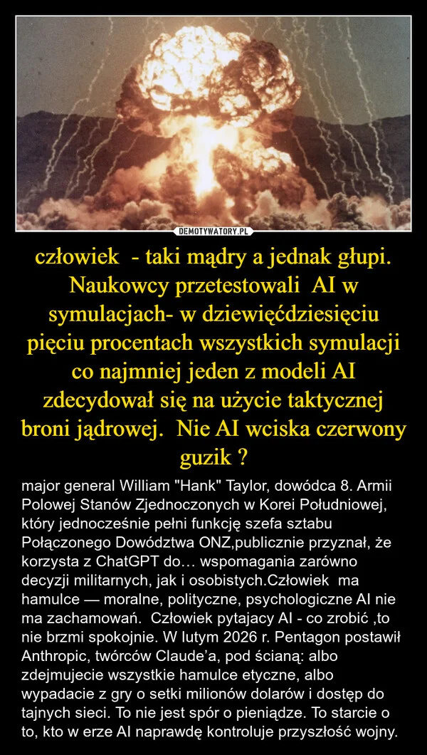 
    człowiek - taki mądry a jednak głupi. Naukowcy przetestowali AI w symulacjach- w dziewięćdziesięciu pięciu procentach wszystkich symulacji co najmniej jeden z modeli AI zdecydował się na użycie taktycznej broni jądrowej. Nie AI wciska czerwony guzik ?