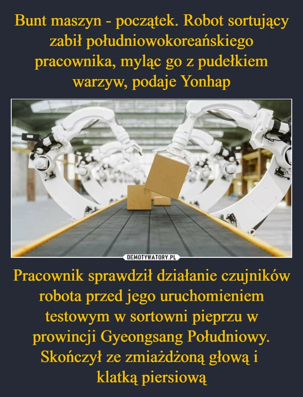 
    Bunt maszyn - początek. Robot sortujący zabił południowokoreańskiego pracownika, myląc go z pudełkiem warzyw, podaje Yonhap Pracownik sprawdził działanie czujników robota przed jego uruchomieniem testowym w sortowni pieprzu w prowincji Gyeongsang Południowy. Skończył ze zmiażdżoną głową i 
klatką piersiową