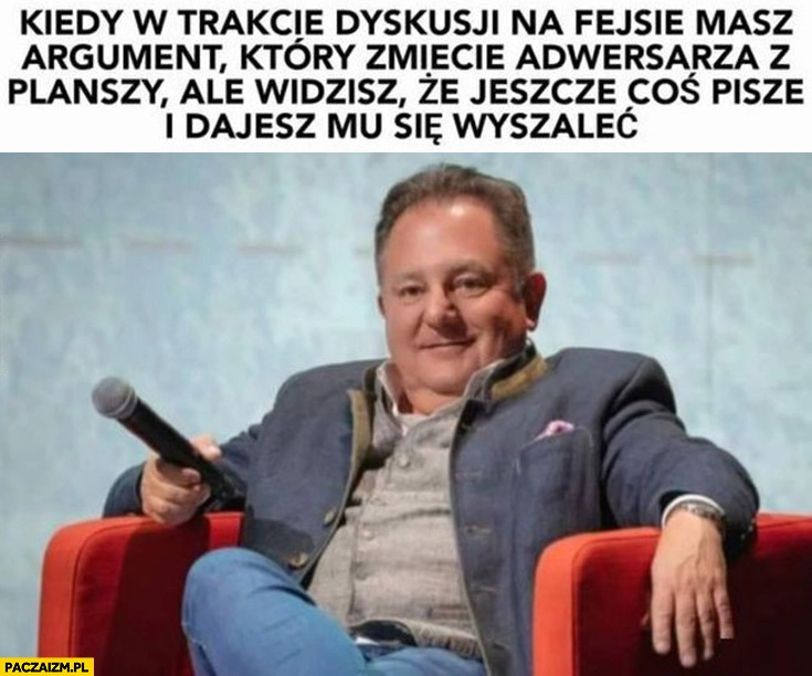 
    Makłowicz kiedy w trakcie dyskusji masz argument który zmiecie adwersarza ale widzisz ze jeszcze coś pisze i dajesz mu się wyszaleć