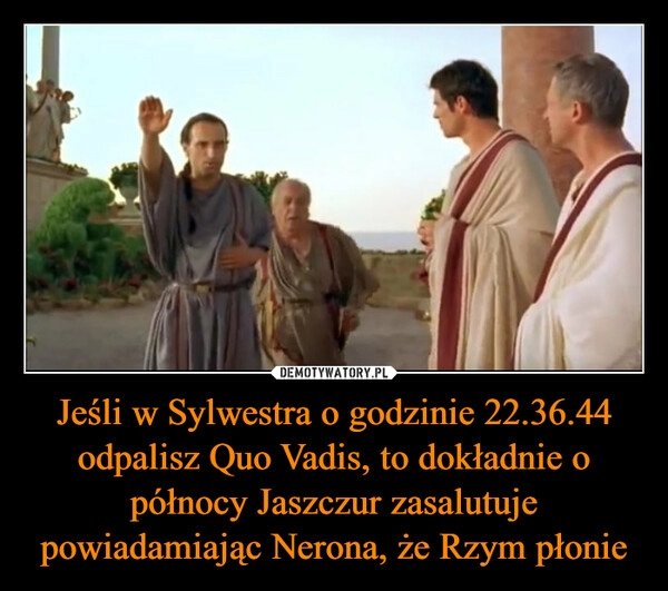 
    Jeśli w Sylwestra o godzinie 22.36.44 odpalisz Quo Vadis, to dokładnie o północy Jaszczur zasalutuje powiadamiając Nerona, że Rzym płonie