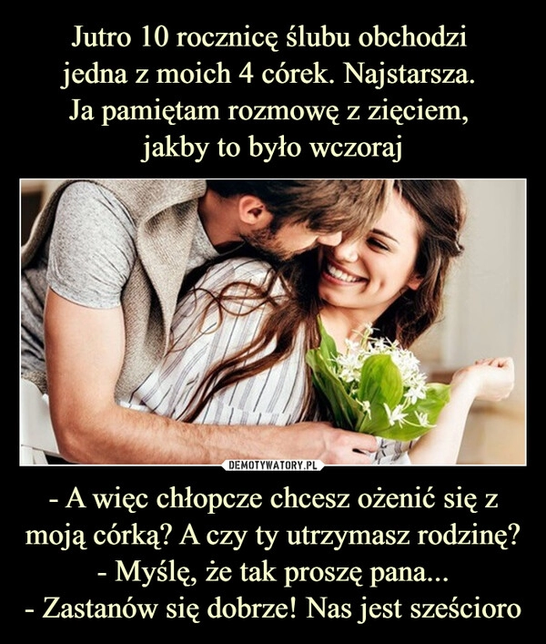 
    Jutro 10 rocznicę ślubu obchodzi 
jedna z moich 4 córek. Najstarsza. 
Ja pamiętam rozmowę z zięciem, 
jakby to było wczoraj - A więc chłopcze chcesz ożenić się z moją córką? A czy ty utrzymasz rodzinę?
- Myślę, że tak proszę pana...
- Zastanów się dobrze! Nas jest sześcioro