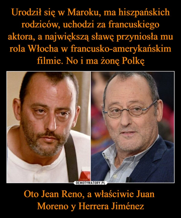 
    Urodził się w Maroku, ma hiszpańskich rodziców, uchodzi za francuskiego aktora, a największą sławę przyniosła mu rola Włocha w francusko-amerykańskim filmie. No i ma żonę Polkę Oto Jean Reno, a właściwie Juan
Moreno y Herrera Jiménez 