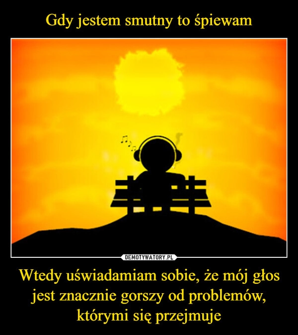 
    Gdy jestem smutny to śpiewam Wtedy uświadamiam sobie, że mój głos jest znacznie gorszy od problemów, którymi się przejmuje