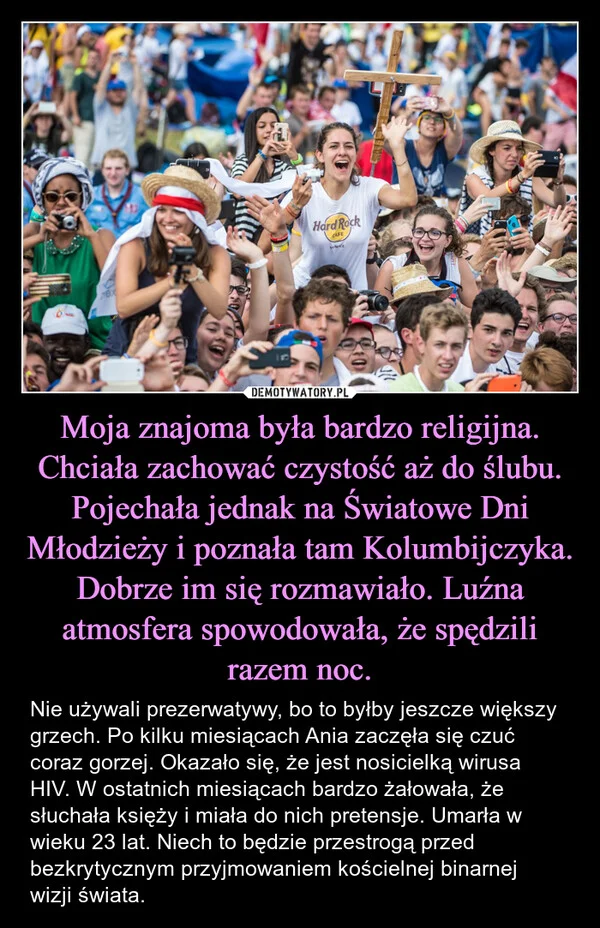 
    Moja znajoma była bardzo religijna. Chciała zachować czystość aż do ślubu. Pojechała jednak na Światowe Dni Młodzieży i poznała tam Kolumbijczyka. Dobrze im się rozmawiało. Luźna atmosfera spowodowała, że spędzili razem noc.