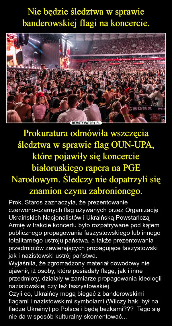 
    Nie będzie śledztwa w sprawie banderowskiej flagi na koncercie. Prokuratura odmówiła wszczęcia śledztwa w sprawie flag OUN-UPA, które pojawiły się koncercie białoruskiego rapera na PGE Narodowym. Śledczy nie dopatrzyli się znamion czynu zabronionego.