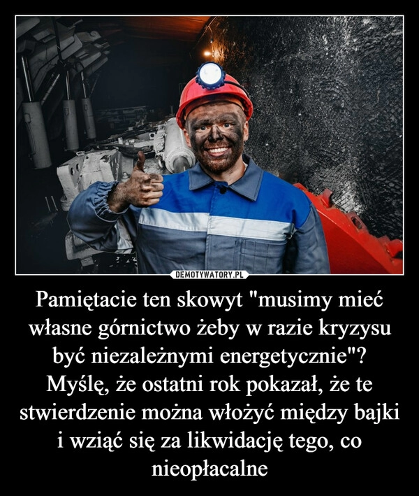 
    Pamiętacie ten skowyt "musimy mieć własne górnictwo żeby w razie kryzysu być niezależnymi energetycznie"? Myślę, że ostatni rok pokazał, że te stwierdzenie można włożyć między bajki i wziąć się za likwidację tego, co nieopłacalne