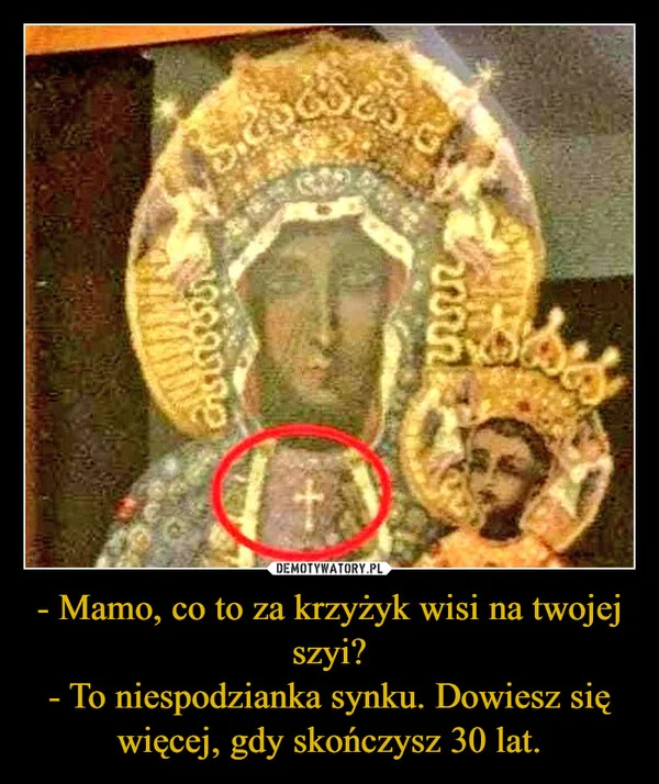 
    - Mamo, co to za krzyżyk wisi na twojej szyi? - To niespodzianka synku. Dowiesz się więcej, gdy skończysz 30 lat.