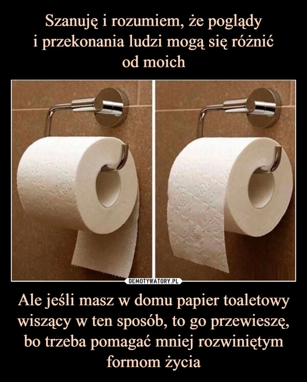 
    Szanuję i rozumiem, że poglądy
i przekonania ludzi mogą się różnić
od moich Ale jeśli masz w domu papier toaletowy wiszący w ten sposób, to go przewieszę, bo trzeba pomagać mniej rozwiniętym formom życia