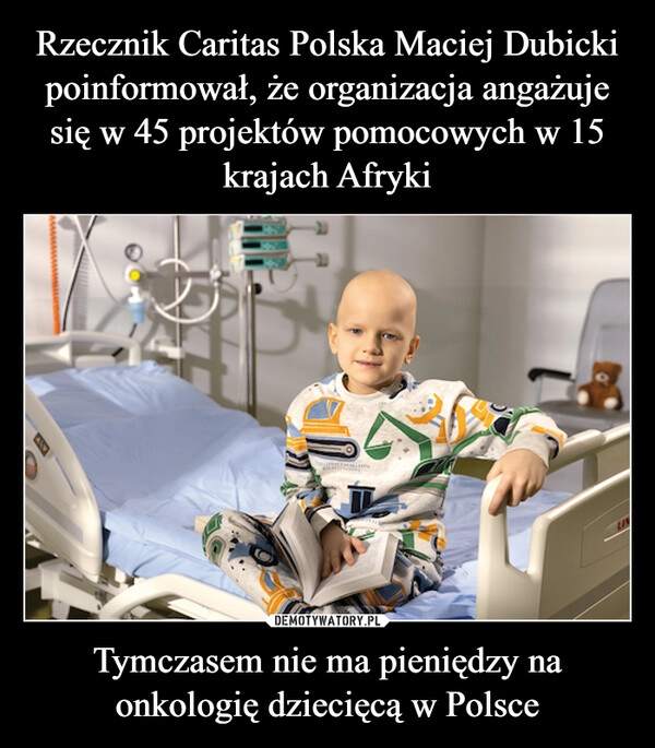 
    Rzecznik Caritas Polska Maciej Dubicki poinformował, że organizacja angażuje się w 45 projektów pomocowych w 15 krajach Afryki Tymczasem nie ma pieniędzy na onkologię dziecięcą w Polsce