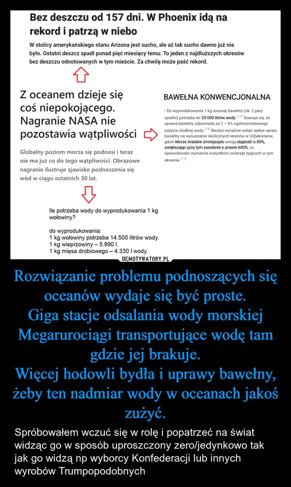 
    Rozwiązanie problemu podnoszących się oceanów wydaje się być proste.
Giga stacje odsalania wody morskiej
Megarurociągi transportujące wodę tam gdzie jej brakuje.
Więcej hodowli bydła i uprawy bawełny, żeby ten nadmiar wody w oceanach jakoś zużyć.