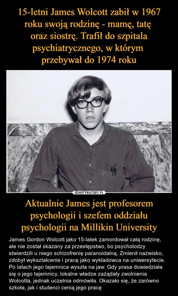 
    15-letni James Wolcott zabił w 1967 roku swoją rodzinę - mamę, tatę 
oraz siostrę. Trafił do szpitala psychiatrycznego, w którym 
przebywał do 1974 roku Aktualnie James jest profesorem psychologii i szefem oddziału psychologii na Millikin University