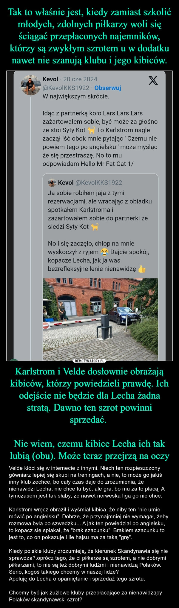 
    Tak to właśnie jest, kiedy zamiast szkolić młodych, zdolnych piłkarzy woli się ściągać przepłaconych najemników, którzy są zwykłym szrotem u w dodatku nawet nie szanują klubu i jego kibiców. Karlstrom i Velde dosłownie obrażają kibiców, którzy powiedzieli prawdę. Ich odejście nie będzie dla Lecha żadna stratą. Dawno ten szrot powinni sprzedać. 

Nie wiem, czemu kibice Lecha ich tak lubią (obu). Może teraz przejrzą na oczy