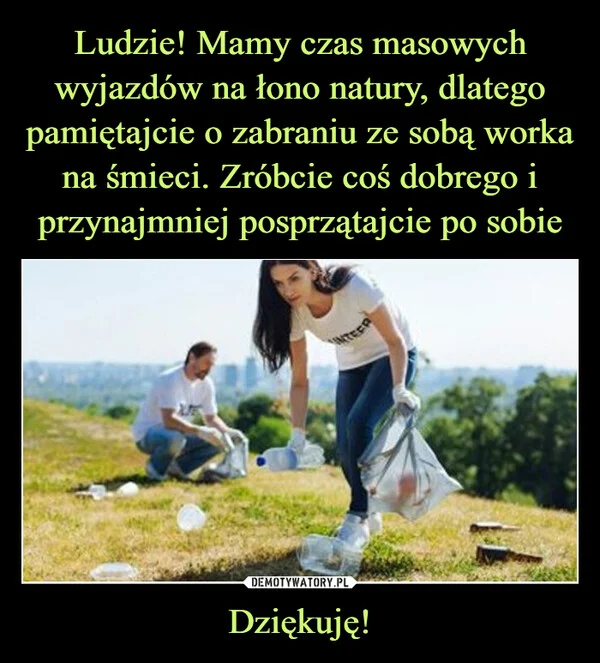 
    Ludzie! Mamy czas masowych wyjazdów na łono natury, dlatego pamiętajcie o zabraniu ze sobą worka na śmieci. Zróbcie coś dobrego i przynajmniej posprzątajcie po sobie Dziękuję!