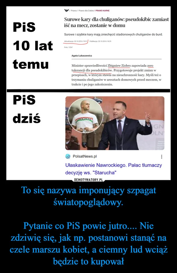 
    To się nazywa imponujący szpagat światopoglądowy. Pytanie co PiS powie jutro.... Nie zdziwię się, jak np. postanowi stanąć na czele marszu kobiet, a ciemny lud wciąż będzie to kupował
