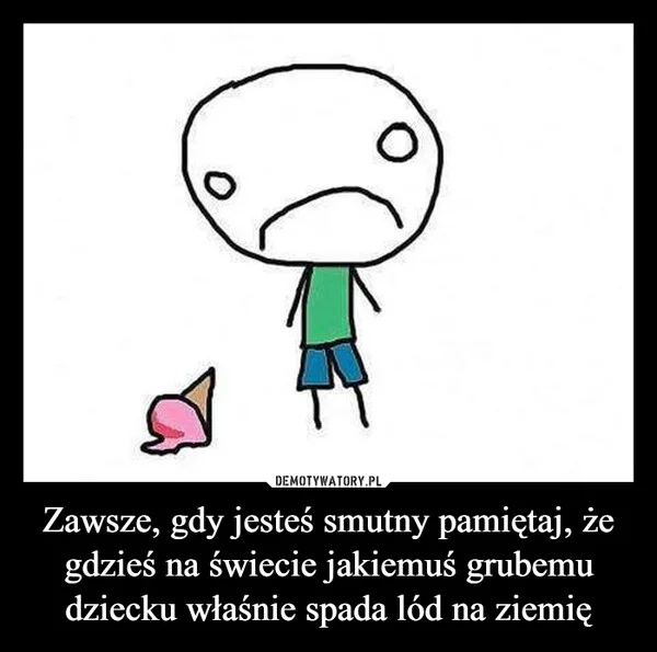 
    Zawsze, gdy jesteś smutny pamiętaj, że gdzieś na świecie jakiemuś grubemu dziecku właśnie spada lód na ziemię