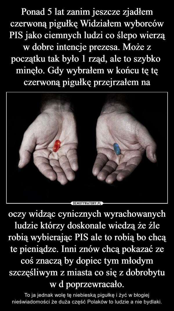 
    Ponad 5 lat zanim jeszcze zjadłem czerwoną pigułkę Widziałem wyborców PIS jako ciemnych ludzi co ślepo wierzą w dobre intencje prezesa. Może z początku tak było 1 rząd, ale to szybko  minęło. Gdy wybrałem w końcu tę tę czerwoną pigułkę przejrzałem na oczy widząc cynicznych wyrachowanych ludzie którzy doskonale wiedzą że źle robią wybierając PIS ale to robią bo chcą te pieniądze. Inni znów chcą pokazać ze coś znaczą by dopiec tym młodym szczęśliwym z miasta co się z dobrobytu w d poprzewracało.