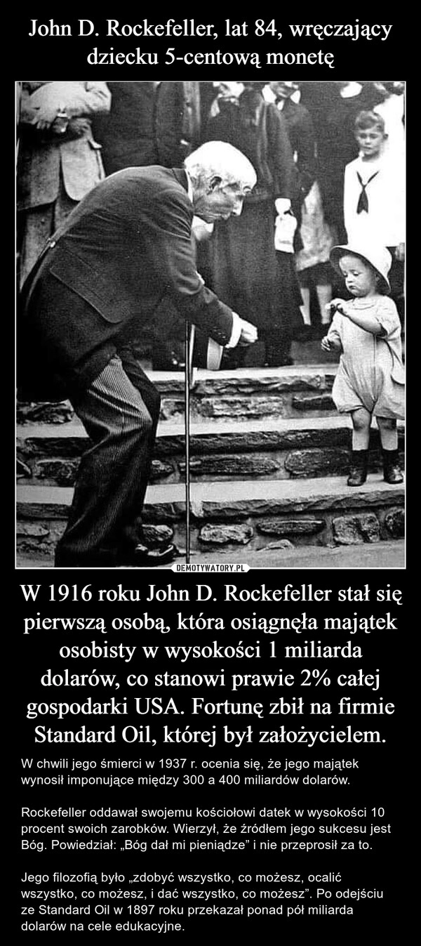 
    John D. Rockefeller, lat 84, wręczający dziecku 5-centową monetę W 1916 roku John D. Rockefeller stał się pierwszą osobą, która osiągnęła majątek osobisty w wysokości 1 miliarda dolarów, co stanowi prawie 2% całej gospodarki USA. Fortunę zbił na firmie Standard Oil, której był założycielem.