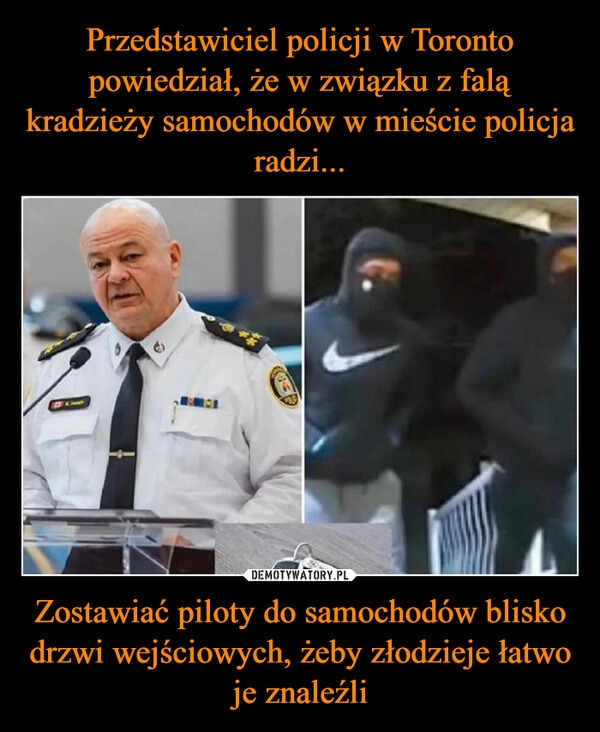 
    Przedstawiciel policji w Toronto powiedział, że w związku z falą kradzieży samochodów w mieście policja radzi... Zostawiać piloty do samochodów blisko drzwi wejściowych, żeby złodzieje łatwo je znaleźli