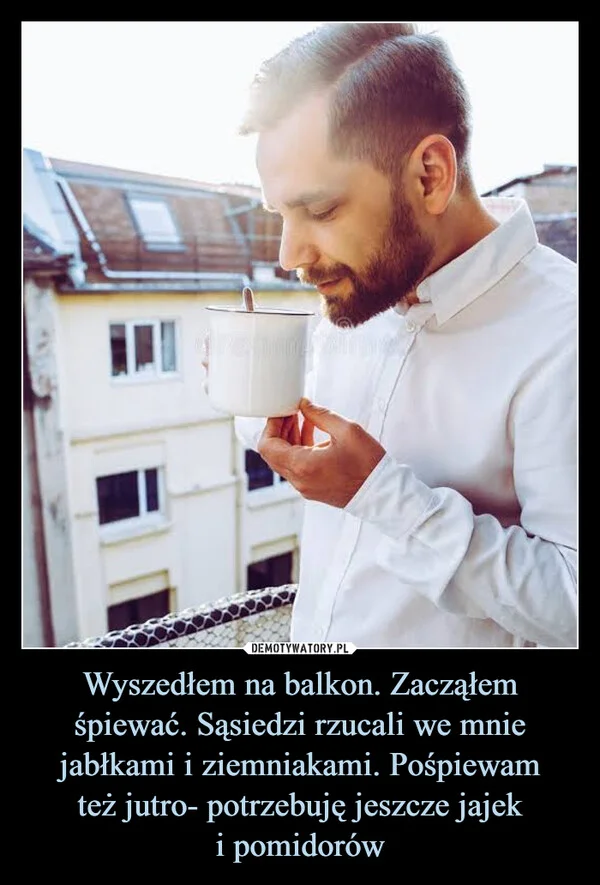 
    Wyszedłem na balkon. Zacząłem śpiewać. Sąsiedzi rzucali we mnie jabłkami i ziemniakami. Pośpiewam też jutro- potrzebuję jeszcze jajek i pomidorów
