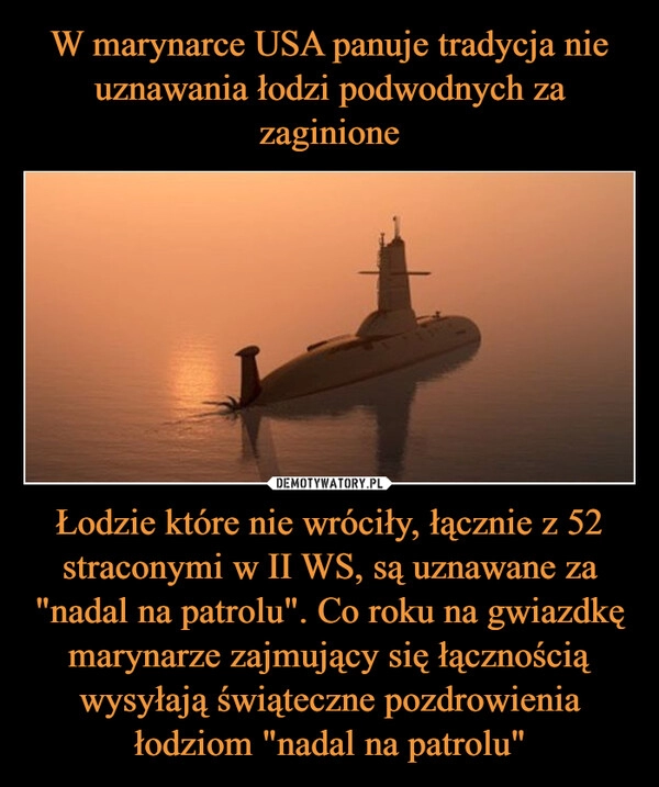 
    W marynarce USA panuje tradycja nie uznawania łodzi podwodnych za zaginione Łodzie które nie wróciły, łącznie z 52 straconymi w II WS, są uznawane za "nadal na patrolu". Co roku na gwiazdkę marynarze zajmujący się łącznością wysyłają świąteczne pozdrowienia łodziom "nadal na patrolu"