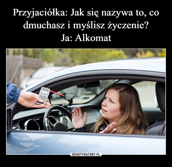 
    Przyjaciółka: Jak się nazywa to, co dmuchasz i myślisz życzenie?
Ja: Alkomat