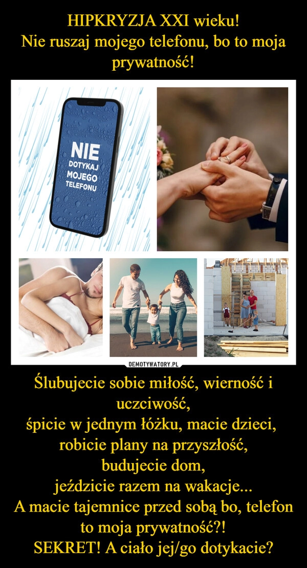 
    HIPKRYZJA XXI wieku!
Nie ruszaj mojego telefonu, bo to moja prywatność! Ślubujecie sobie miłość, wierność i uczciwość,
śpicie w jednym łóżku, macie dzieci, 
robicie plany na przyszłość,
budujecie dom,
jeździcie razem na wakacje...
A macie tajemnice przed sobą bo, telefon to moja prywatność?!
SEKRET! A ciało jej/go dotykacie?