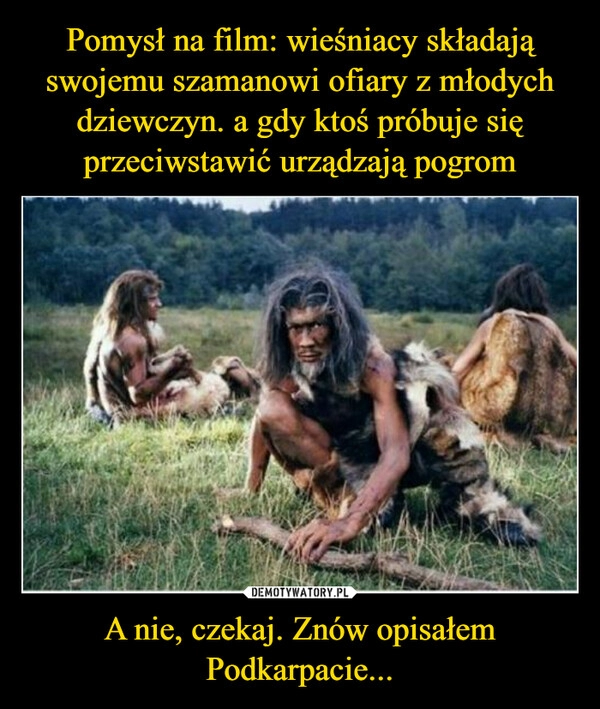 
    Pomysł na film: wieśniacy składają swojemu szamanowi ofiary z młodych dziewczyn. a gdy ktoś próbuje się przeciwstawić urządzają pogrom A nie, czekaj. Znów opisałem Podkarpacie...