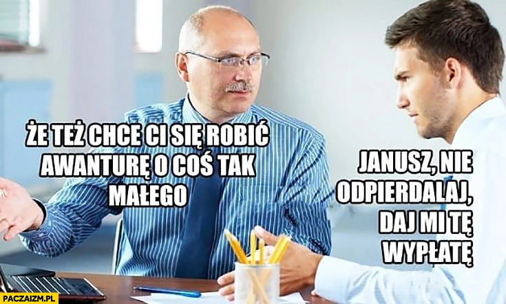 
    Że też chce Ci się robić awanturę o coś tak małego Janusz nie odpierdzielaj daj mi te wypłatę pracownik do szefa