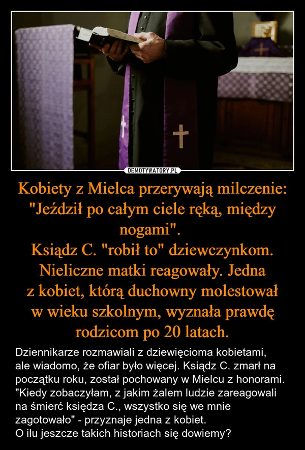 
    Kobiety z Mielca przerywają milczenie: "Jeździł po całym ciele ręką, między nogami". 
Ksiądz C. "robił to" dziewczynkom. Nieliczne matki reagowały. Jedna z kobiet, którą duchowny molestował w wieku szkolnym, wyznała prawdę rodzicom po 20 latach.