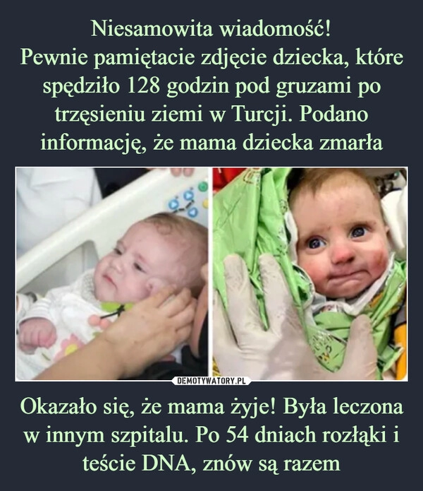 
    Niesamowita wiadomość!
Pewnie pamiętacie zdjęcie dziecka, które spędziło 128 godzin pod gruzami po trzęsieniu ziemi w Turcji. Podano informację, że mama dziecka zmarła Okazało się, że mama żyje! Była leczona w innym szpitalu. Po 54 dniach rozłąki i teście DNA, znów są razem