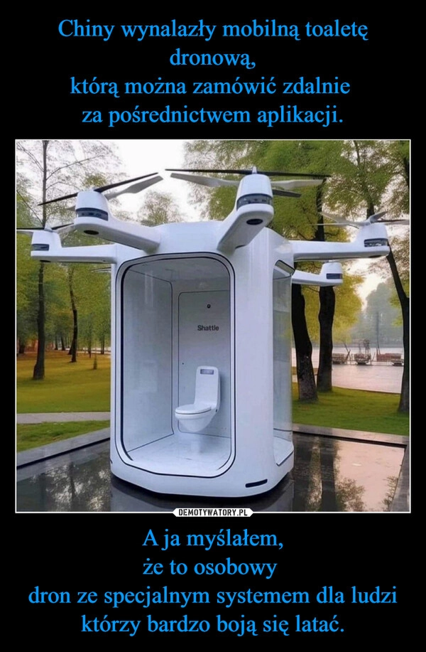 
    Chiny wynalazły mobilną toaletę dronową,
którą można zamówić zdalnie 
za pośrednictwem aplikacji. A ja myślałem,
że to osobowy 
dron ze specjalnym systemem dla ludzi którzy bardzo boją się latać.