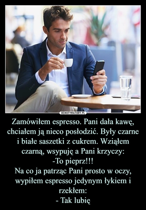 
    Zamówiłem espresso. Pani dała kawę, chciałem ją nieco posłodzić. Były czarne i białe saszetki z cukrem. Wziąłem czarną, wsypuję a Pani krzyczy:
-To pieprz!!!
Na co ja patrząc Pani prosto w oczy, wypiłem espresso jedynym łykiem i rzekłem:
- Tak lubię