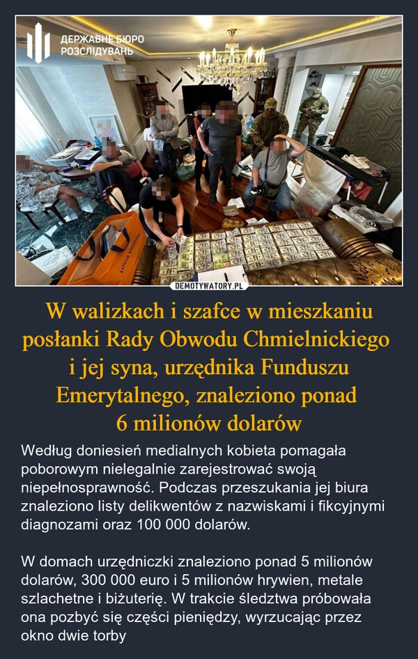 
    W walizkach i szafce w mieszkaniu posłanki Rady Obwodu Chmielnickiego 
i jej syna, urzędnika Funduszu Emerytalnego, znaleziono ponad 
6 milionów dolarów