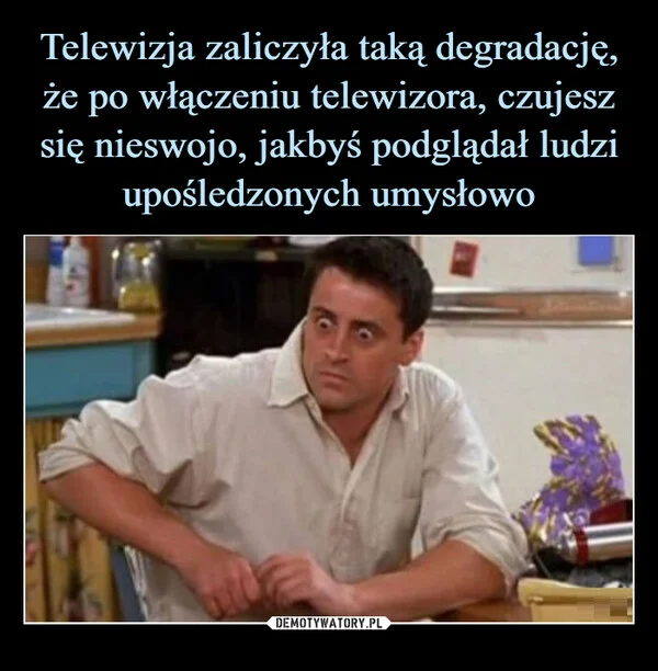 
    Telewizja zaliczyła taką degradację, że po włączeniu telewizora, czujesz się nieswojo, jakbyś podglądał ludzi upośledzonych umysłowo