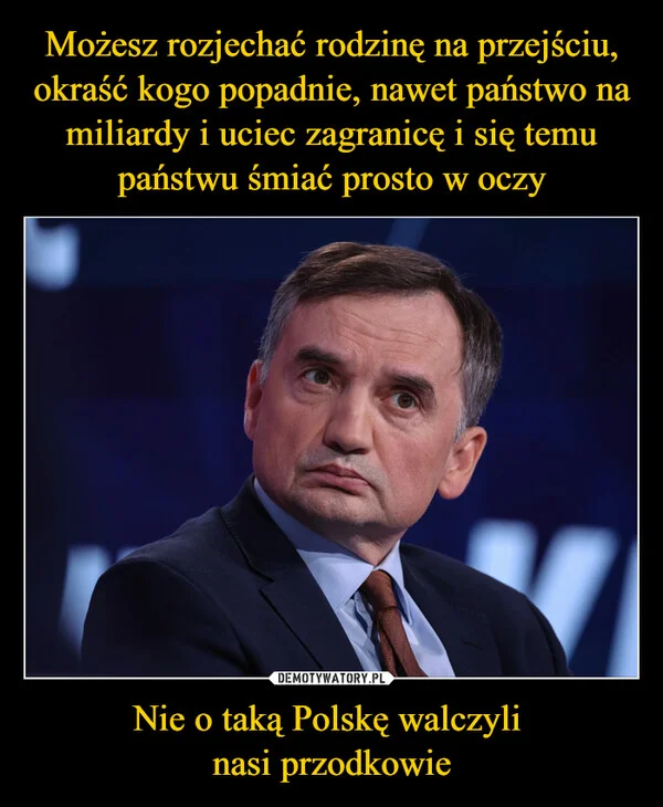 
    Możesz rozjechać rodzinę na przejściu, okraść kogo popadnie, nawet państwo na miliardy i uciec zagranicę i się temu państwu śmiać prosto w oczy Nie o taką Polskę walczyli nasi przodkowie