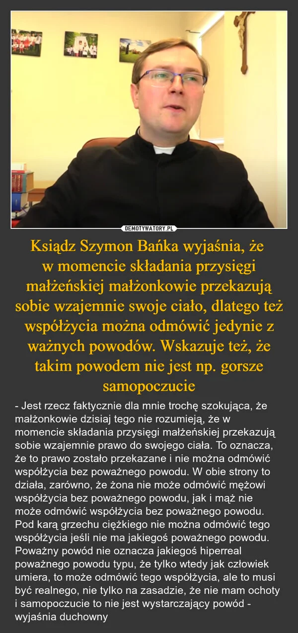 
    Ksiądz Szymon Bańka wyjaśnia, że w momencie składania przysięgi małżeńskiej małżonkowie przekazują sobie wzajemnie swoje ciało, dlatego też współżycia można odmówić jedynie z ważnych powodów. Wskazuje też, że takim powodem nie jest np. gorsze samopoczucie
