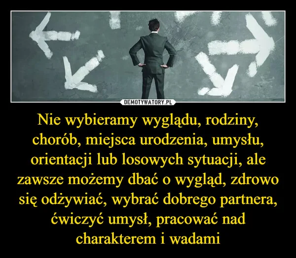 
    Nie wybieramy wyglądu, rodziny, chorób, miejsca urodzenia, umysłu, orientacji lub losowych sytuacji, ale zawsze możemy dbać o wygląd, zdrowo się odżywiać, wybrać dobrego partnera, ćwiczyć umysł, pracować nad charakterem i wadami